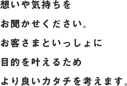 お客さまがお持ちの想いを大切にしながら、目的をヒアリング。お客さまといっしょに目的を叶えるためより良いカタチを考えます。