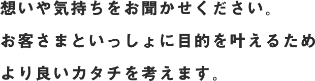 お客さまがお持ちの想いを大切にしながら、目的をヒアリング。お客さまといっしょに目的を叶えるためより良いカタチを考えます。